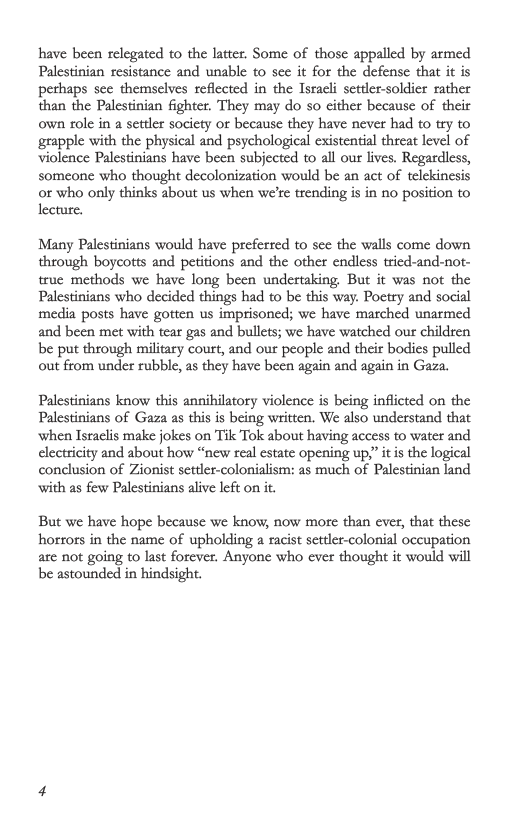 have been relegated to the latter. Some of those appalled by armed Palestinian resistance and unable to see it for the defense that it is perhaps sce themselves reflected in the Isracli settler-soldier rather than the Palestinian fighter. They may do so cither because of their own ole in a settler society or because they have never had to try to grapple with the physical and psychological existential thrcat level of Violence Palestinians have been subjeeted to all our lives. Regardless, someone who thought decolonization would be an act of telekinesis o who only thinks about us when we’re trending is in no position to lecture. Many Palestinians would have preferred to sec the walls come down through boycotts and petitions and the other endless tricd-and-not- truc methods we have long been undertaking. But it was not the Palestinians who decided things had to be this way. Poetry and social media posts have gotten us imprisoned; we have marched unarmed and been met with tear gas and bullets; we have watched our children be put through military court, and our people and their bodies pulled out from under rubble, as they have ben again and again in Gaza. Palestinians know this annihilatory violence is being inflicted on the Palestinians of Gaza as this is being written. We also understand that when Israclis make jokes on Tik Tok about having access to water and electricity and about how “new real estate opening up,” it i the logical conclusion of Zionist setler-colonialism: as much of Palestinian lind with as few Palestinians alive left on it But we have hope because we know, now more than ever, that these horors in the name of upholding a racist settlr-colonial occupation are not going to last forever. Anyone who ever thought it would vill be astounded in hindsight.